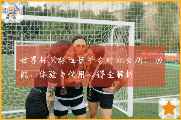 世界杯买球注册平台对比分析：功能、体验与使用心得全解析